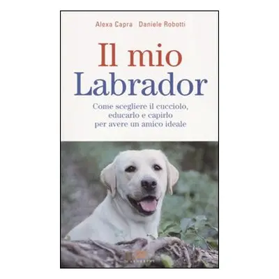 Il mio labrador. Come scegliere il cucciolo, educarlo e capirlo per avere un amico ideale