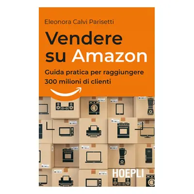 Vendere su Amazon. Guida pratica per raggiungere 300 milioni di clienti