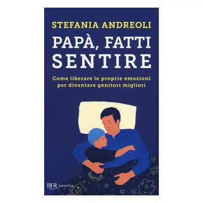 Papà, fatti sentire. Come liberare le proprie emozioni per diventare genitori migliori