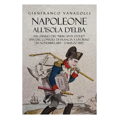 Napoleone all'Isola d'Elba. Nel diario del «mercante d'olio» spia del console di Francia a Livor