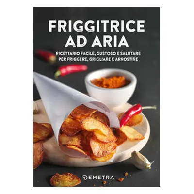 Friggitrice ad aria. Ricettario facile, gustoso e salutare per friggere, grigliare e arrostire