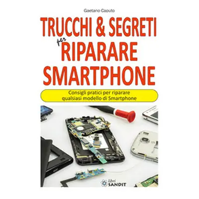 Trucchi & segreti per riparare Smartphone. Consigli pratici per riparare qualsiasi modello di Sm