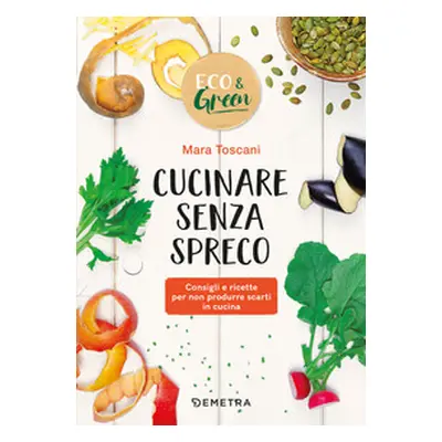 Cucinare senza spreco. Consigli e ricette per non produrre scarti in cucina